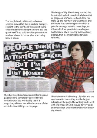 The image of Lily Allen is very normal, she
                                                 hasn’t tried to look unrealistically beautiful
                                                 or gorgeous, she’s dressed and done her
 The simple black, white and red colour          make up and hair how she’s wanted it and
 scheme shows that this is a article that gets   she looks like a genuine person which is
 straight to the point and they aren’t trying    popular amongst readers these days, so
 to confuse you with bright colour’s etc. the    this would draw people into reading on.
 quote itself is so bold it makes you want to    And because Lily is wearing quite ordinary
 read on, almost to know what shes being         clothes, that is something readers can
 honest about.                                   relate to.




They have used magazine conventions as one
                                                 The main focus is obviously Lily Allen and the
page is nearly completely covered by Lily
                                                 quote next to her as they are the largest
which is what you will usually see in a
                                                 subjects on the page. The writing works well
magazine, where a model is the or one of the
                                                 with the image of Lily because its very edgy
most dominant things on the page.
                                                 and made look unconventional which is how
                                                 Lily Allen is.
 