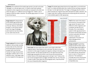 Jade Ashworth
Design balanceThe design balance
of this double page spread looks
formal due to the formality layout
of the text. Whereas informality is
brought in as the primary optical
area is the image of lady gaga,
which leads the main focus being
on her rather than the text
Masthead. The masthead of this double page spread is just plain and simple
‘lady gaga’ it is in the top right corner. It is quite a small scale masthead
compared to other magazines but still stands out compared to the other text
within the page as it is a different and much bigger font. ‘GAGA’ is also in
capitals to draw the reader’s attention. This double page spread is in a much
more formal layout.
Images.The double page spread only has one image which is on the left hand
side. It is in black and white which ties in within the font and helps emphasise
the big ‘L’ on the right hand side. The image is of lady gaga who the article is
about and who has a huge fan base which will draw the reader’s attention. The
image is bold. She is pulling a seductive pose influencing that this article will
most probably appeal to older age groups.
TextThe font used in this article is
very formal as is the layout of the
page spread, this layout is very
different to other magazines such
as blender and vibe due to its
formality, This is most likely to
appeal to older age groups due to
the picture and formality and word-
structure used within the article.
The font is simple and
sophisticated. The article is all
about lady gaga and her
achievements.
Design principleThe gutenberg
design principle has been used in
this double page spread slightly as
lady gagas face is in the primary
optical area which is the first thing
the reader will see, they will then
want to read on if they know it is
about her. The masthead is
normally seen to be in the primary
optical area but is instead in the
strong fallow area.
Target audienceThe primary target
audience is 18s and older, possibly
16 year olds, but the article looks
formal with plenty of words and
younger adults may find that
‘boring’ the image and pose which
lady gaga is pulling is also in a very
seductive manor. Lady Gagas songs
are also targeted to that age group
House style The house style of this article is very simple unlike other
magazines which I have looked at such as Kerrang. The colours are quite
consistent to other pages throughout Q magazine, sticking to the typical red,
black and white. The two black parallel lines on the right hand side of the
double page spread gives the article a more formal and structured look.
Another feature of the double page spread is the big ‘S’ and ‘I’ letters at the
start of each paragraph which are bigger and bolder than the rest of the text
in order to make it clear where the next paragraph starts, I have found that
this occurs frequently within magazines
 