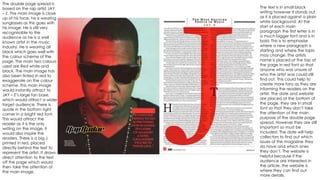 The double page spread is 
based on the rap artist JAY 
– Z. The main image is close 
up of his face, he is wearing 
sunglasses as this goes with 
his image. He is still very 
recognisable to the 
audience as he is a well 
known artist in the music 
industry. He is wearing all 
black which goes well with 
the colour scheme of the 
page. The main two colours 
used are Red white and 
black. The main image has 
also been tinted in red to 
exaggerate on the colour 
scheme. This main image 
would instantly attract to 
JAY – Z’s large fan base, 
which would attract a wider 
target audience. There is 
quote in the bottom right 
corner in a bright red font. 
This would attract the 
reader as it is the only 
writing on the image, it 
would also inspire the 
readers. There is a big J 
printed in red, placed 
directly behind the text to 
represent the artist. It draws 
direct attention to the text 
off the page which would 
then take the attention of 
the main image. 
The text is in small black 
writing however it stands out 
as it is placed against a plain 
white background. At the 
start of each main 
paragraph the first letter is in 
a much bigger font and is in 
bold. This is to emphasise 
where a new paragraph is 
starting and where the topic 
may change. The artists 
name is placed at the top of 
the page in red font so that 
anyone who was unsure of 
who the artist was could still 
find out. This could help to 
create more fans as they are 
informing the readers on the 
artist. The date and website 
are placed at the bottom of 
the page, they are in small 
font so that they don’t take 
the attention of the main 
purpose of the double page 
spread. However they are still 
important so must be 
included. The date will help 
collectors to find out which 
issues of the magazine they 
do have and which ones 
they don’t. The website is 
helpful because if the 
audience are interested in 
the article, the website is 
where they can find out 
more details. 
 