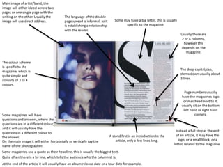 Main image of artist/band, the
image will either bleed across two
pages or one single page with the
writing on the other. Usually the
image will use direct address. Some may have a big letter, this is usually
specific to the magazine.
A stand first is an introduction to the
article, only a few lines long.
The drop capital/cap,
stems down usually about
3 lines.
Some magazines use a quote as their headline, this is usually the biggest text.
Quite often there is a by line, which tells the audience who the columnist is.
Usually there are
2 or 4 columns,
however this
depends on the
magazine.
The colour scheme
is specific to the
magazine, which is
quite simple and
consists of 3 to 4
colours.
Page numbers usually
have the magazines logo
or masthead next to it,
usually sit on the bottom
left hand or right hand
corners.
Instead a full stop at the end
of an article, it may have the
logo, or a small block, or a
letter, related to the magazine.
The language of the double
page spread is informal, as it
is establishing a relationship
with the reader.
At the end of the article it will usually have an album release date or a tour date for example.
On the main image it will either horizontally or vertically say the
name of the photographer.
Some magazines will have
questions and answers, where the
questions are in a different colour,
and it will usually have the
questions in a different colour to
the answer.
 