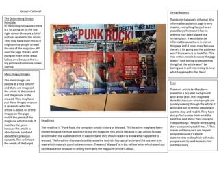 GeorgiaCatterall
Headlines
The headline is"PunkRock,the complete untold historyof Warped.Thisheadline mayhave been
chosenbecause itentice audiencetobuythe magazine thisarticle because itsaysuntoldhistory
whichmakesthe audience thinkit'sasecretand theyshouldreaditto knowwhathappenedto
warped.The headline alsostandsoutbecause the textisinbigcapital letterandthe toptextisin
readwhichmakesit standout evenmore.The word'Warped'is inbig yellowletterwhichstandout
to the audience because itstellingthemwhothe magazinearticle isabout.
DesignBalance
The designbalance isinformal.Itis
informal because thispage isvery
chaotic,everythinghasjustbeen
placedanywhere andithasno
orderto it or beenplacedina
certainplace.It wouldalsobe
informal because there isaloton
thispage and it lookscrazybecause
there isa lot goingandthe audience
won'tknowwhere to lookfist. This
may entice peoplebecause the page
doesn'tlookboringsopeople may
thingthat the article won'tbe
boringand itwill interestingtohear
whathappenedtothat band.
Text
The main article texthasbeen
placedona bigread background
withwhite text.Theymayhave
done thisbecause whenpeople are
quicklylookingthroughthe article it
will standoutto temso people will
wantto stop and readit. They have
alsopulledquotesfromwhatthe
bandhas saidabout theirconcerts.
The quote says “People were saying
theywere comingtokill me...".This
standsout because itcan impact
people because it'sabold
statementtomake whichwill make
people wanttoreadmore to find
out theirstory.
The GuttenbergDesign
Principle
In the strongfallow areathere
isa lotgoingon. Inthe top
rightcorner there are a lotof
picturesrelatedtothe article.
Theymay have done thissoit
mightentice peopletoread
the rest of the magazine. All
overthe page there isa lot
goingon eveninthe weak
fallowareabecause the isa
bigpicture of someone crown
surfing.
Main Image/Images
The main imagesare
people ata rock concert
and there are imagesof
the artistsat the concert
and the people inthe
crowed.Theymayhave
put these imagesbecause
it relatestowhatthe
article isabout. All of the
imagesonthispage
match the genre of the
magazine whichisrock.It
matchesthe genre
because the article is
abouta rock bandand
abouttheirprevious
concerts.Thiswill meet
the needsof the target
audience because its
abouta rock bandwhich
iswhy theyreadthe
magazine.
 