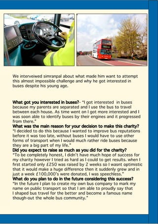 What got you interested in buses?- “I got interested in buses
because my parents are separated and I use the bus to travel
between each house. As time went on I got more interested and I
was soon able to identify buses by their engines and it progressed
from there.”
What was the main reason for your decision to make this charity?
“I decided to do this because I wanted to improve bus reputations
before it was too late, without buses I would have to use other
forms of transport when I would much rather ride buses because
they are a big part of my life.”
Did you expect to raise as much as you did for the charity?
“To be completely honest, I didn’t have much hope of success for
my charity however I tried as hard as I could to get results. when I
first started only £250 was raised by 2 weeks so I wasnt optimistic
that it would make a huge difference then it suddenly grew and in
just a week £100,000’s were donated, I was speechless.”
What do you plan to do in the future considering this success?
“In the future I plan to create my own bus company to mark my
name on public transport so that I am able to proudly say that
I shaped bus travel for the better and become a famous name
though-out the whole bus community.”
We interveiwed simranpal about what made him want to attempt
this almost impossible challenge and why he got interested in
buses despite his young age.
 