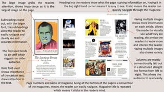 The large image grabs the readers
attention, shows importance as it is the
largest image on the page.
Subheadings stand
out, with the larger
font, the subheadings
allow the reader to
easily navigate and
clearly see and
separate information.
Heading lets the readers know what the page is giving information on, having it in
the top right hand corner means it is easy to see. It also means the reader can
quickly navigate through the magazine.
Having multiple images
shows more information
on each article, allows
the reader to visually
see what they are
reading, this entice the
readers to know more
and interest the reader.
Having multiple images
also shows variety.
Page numbers and name of magazine being at the bottom of the page is a convention
of the magazines, means the reader can easily navigate. Magazine title is repeated
which means it sticks in the readers mind.
Columns are mostly
conventionally laid out
in a structured straight
line format from left to
right. This allows the
audience to read easily.
Italic font used
shows importance
of the certain text,
draws attention to
the text.
The font used tends
to be serif which
suggests an older
audience.
 