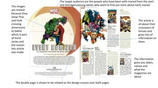 The images
are related
because they
show Thor
and Hulk
crossing
dimensions
to battle
which is part
of there
series and
the reason
this article
was made
The double page is shown to be related as the design crosses over both pages
The target audience are the people who have been with marvel from the start
and teenagers/young adults who want to find out more about early marvel
The article is
all about their
crossovers of
heroes and
gives lots of
information on
them
The information
gives you dates,
names and
what the
magazines are
about
 