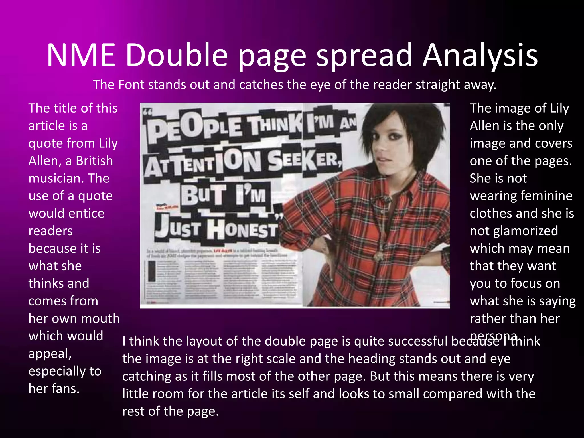 NME Double page spread Analysis
           The Font stands out and catches the eye of the reader straight away.
The title of this                                                               The image of Lily
article is a                                                                    Allen is the only
quote from Lily                                                                 image and covers
Allen, a British                                                                one of the pages.
musician. The                                                                   She is not
use of a quote                                                                  wearing feminine
would entice                                                                    clothes and she is
readers                                                                         not glamorized
because it is                                                                   which may mean
what she                                                                        that they want
thinks and                                                                      you to focus on
comes from                                                                      what she is saying
her own mouth                                                                   rather than her
which would I think the layout of the double page is quite successful because I think
                                                                                persona.
appeal,           the image is at the right scale and the heading stands out and eye
especially to catching as it fills most of the other page. But this means there is very
her fans.         little room for the article its self and looks to small compared with the
                rest of the page.
 
