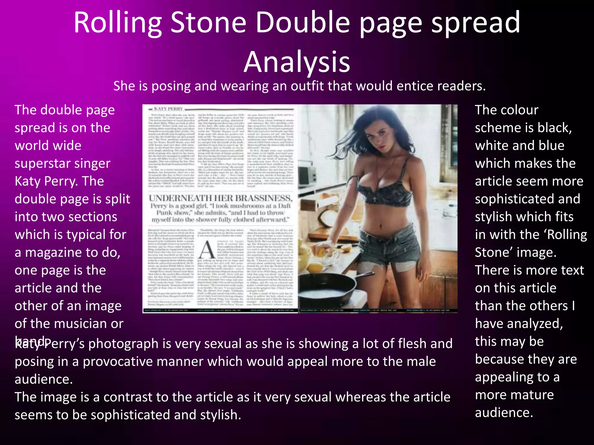Rolling Stone Double page spread
                       Analysis
                 She is posing and wearing an outfit that would entice readers.
The double page                                                                The colour
spread is on the                                                               scheme is black,
world wide                                                                     white and blue
superstar singer                                                               which makes the
Katy Perry. The                                                                article seem more
double page is split                                                           sophisticated and
into two sections                                                              stylish which fits
which is typical for                                                           in with the ‘Rolling
a magazine to do,                                                              Stone’ image.
one page is the                                                                There is more text
article and the                                                                on this article
other of an image                                                              than the others I
of the musician or                                                             have analyzed,
band.
Katy Perry’s photograph is very sexual as she is showing a lot of flesh and    this may be
posing in a provocative manner which would appeal more to the male             because they are
audience.                                                                      appealing to a
The image is a contrast to the article as it very sexual whereas the article   more mature
seems to be sophisticated and stylish.                                         audience.
 