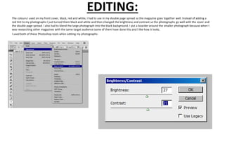 EDITING:
The colours I used on my front cover, black, red and white, I had to use in my double page spread so the magazine goes together well. Instead of adding a
red tint to my photographs I just turned them black and white and then changed the brightness and contrast so the photographs go well with the cover and
the double page spread. I also had to blend the large photograph into the black background. I put a boarder around the smaller photograph because when I
was researching other magazines with the same target audience some of them have done this and I like how it looks.
I used both of these Photoshop tools when editing my photographs-
 
