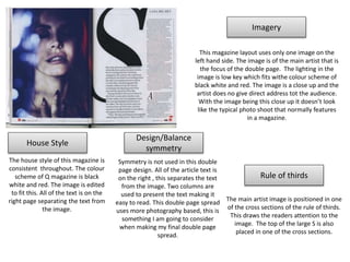 House Style
Imagery
Design/Balance
symmetry
Rule of thirds
This magazine layout uses only one image on the
left hand side. The image is of the main artist that is
the focus of the double page. The lighting in the
image is low key which fits withe colour scheme of
black white and red. The image is a close up and the
artist does no give direct address tot the audience.
With the image being this close up it doesn’t look
like the typical photo shoot that normally features
in a magazine.
The house style of this magazine is
consistent throughout. The colour
scheme of Q magazine is black
white and red. The image is edited
to fit this. All of the text is on the
right page separating the text from
the image.
Symmetry is not used in this double
page design. All of the article text is
on the right , this separates the text
from the image. Two columns are
used to present the text making it
easy to read. This double page spread
uses more photography based, this is
something I am going to consider
when making my final double page
spread.
The main artist image is positioned in one
of the cross sections of the rule of thirds.
This draws the readers attention to the
image. The top of the large S is also
placed in one of the cross sections.
 