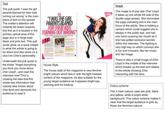 Colour scheme
The 3 main colours used are pink, black
and yellow, white a bright white
background. This colour scheme makes it
clear that the target audience is girls as
these are feminine colours.
House Style
The house style of the magazine is very feminie
bright colours which ties in with the light hearted
content of the magazine. Its also suitable for the
young target audience as it appears bright eye
catching and fun looking.
Image
The image is of pop star Cher Lloyd.
It takes up one whole A4 side of the
double page spread. She dominates
the page indicating she is the main
focus of the article. She is holding a
camera which could suggest she is
always in the public eye, and has
one hand covering her mouth as if
she has spilled exclusive secrets
within the interview. The lighting is
very high key on which conveys she
is fun and innocent, like her music
and her image .
There is also a small image of Cher
Lloyd in the middle of the interview
which breaks up the text and relates
to the article showing Cher
interacting with her fans.
Text
The pull quote “I was the girl
parents blamed for their kids
turning out wrong” is the main
piece of text on the spread.
The reader’s attention will
instantly be drawn towards
this first as it is located in the
primary optical area of the
page and is in large bold
black and pink text. This pull
quote gives us a quick insight
to what the article is going to
be about and also gives us a
clue into Cher’s personality.
Underneath the pull quote is
the kicker “forget everything
you think you know about
cher Lloyd!...and read this
interview now!”This is
creating the idea that this
article has information that
nobody else knows about
cher llyod and demands the
audience to read it.
 