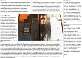 Main Image
The main image of the double page article isof a male artistwearing
sunglasses.Thissuggesthisfame andpopularityasthe typical
celebritieswearsunglassesonduringanyweathertoavoidthe flash
inphotographers.The mainimage inlocatedinthe middle of the
double page spreadwhichconveysthatthe artistis the main
attentionof the article. Asshownbythe size of the image,it
crystallisesthatthe otherimagesof artistsare not the centre of
attentionasthe mainimage is5 timeslargerthanthe rest.
House Style
The house style of the double page depicts that the genre of music that the
magazine is,is EDM (electronic dancemusic) or techno. This is shown by
the colours design of the double page as it is restrained and limited to:
black,orange and white which are contrastingcolours thatsuggestits
modern layout.The artistalso wears clothing’s thatsuggest that he is a
EDM artistas he wears sunglasseson and also wears clothing’s that
suggests his sophistication as itis a typical ,classic,colour shirtbutis
juxtaposed by the colours combinationswhich creates a more modern feel.
Design Balance
The design balance of the double page
suggests that it is informal as the main
image of the article is on the right side of
the double page. However, as it is on the
left side of the right page, it is almost in
the centre suggesting that there are
formal elements. As well as the fact that
the main artist of the double page uses
direct mode of address therefore making
it more formal and less tidy. There are
many text columns on either sides of the
main imagetherefore suggesting a
symmetry but it is not the case as one
side of the article has more text that the
other.
Guttenbergprinciple
The Guttenbergprinciple appliesto
thisas the primaryoptical area
consistsof a large orange,graphic
drop cap of an ‘F’. Thismakes the
immediate attentiontobe focusedon
the ‘f’as it is interestinganditis
designedtomatchwiththe house
style whichisEDM. EDM is mostly
processesmachine musictherefore it
ismore modernandmore precise.The
orange is alertingaseye catchingas
the majorityof the page isblackand
white.Orange contrastsbetweenthe
twocolourstherefore makingitmost
eye catchingand enhancesthe
Guttenbergprinciple.
Mast Head
The mast head is located in the strong
fallow area which is located in the top
right corner. This is alerting as it in in a
black box, juxtaposed on a white
background with white and orange text
colours. This makes it obvious to the
audience that this is the mast head as it
is also in a large font than the other text
in the columns. However, the fact that it
is located in the stronger fallow area
instead of the primary optical area makes
the masthead less visible compared to
the graphic that is used in the left page of
the double page spread. The mast head is
in a serif font compared to the majority
of the text which makes it more
noticeable. The word “Explosion “is in
orange which is used to emphasis the
colour contract and makes the audience
alerted.
Text
The article consistsof a lot of over-exaggeratinglanguage like “responsibleforsome of the mostmemorable tunesindance history”which
over-ratesthe festival .Thisistomake the festival more appealingandattract the audience towardsit. The mainstoryof the article isto
promote an artistcalledthe “groove armada” as the article isusedcompletelytopromote them.Thisinformsthe audienceof the artistas
theyare overlydescribed(exaggerated)andconsistsof the artistslife.The article isinaformal and entertainingstyle.Itisformal elementto
thisas it consistsof a lotof adjectivesandlittletonoslagand informal language.Thislanguage usedsuggeststhatthe audience isforan
audience thatenjoysliterature more thanentertainment.Howeverthisisalsoentertainingasthe language usediscreative writing.An
example of thisis“the ecstasygeneration”whichisanover-exaggeratedadjective towardspeople. The photoshotthathas beenchosenisa
formal directmode of addressas the artistlooksdirectlyatthe audience.Thissuggestsitsdesignbalancewhichconnotesitsmusicgenresof
EDM. The headline is”insidethe dance explosion”suggeststhe type of musicgenre thisis.WithEDM(the musicgenre of thismagazine),the
dance towardsthisis more modernandmore energeticasit createsa hyperand jumpingsensationwhendancingtoit.The language usedis
personificationasduringanexplosion,thereisn’tanyformof dance whichsuggeststhatthe type of musicgenre thatthe magazine is, is
chaoticlike the word”explosion”
 