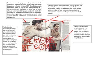 The use of informal language is used frequently on the double
page spread. The informality of this article makes it personal to
the audience and artists in the band Biffy Clyro. It is personal to
the audience as it is like they are being directly spoken to. As it
is an article from Biffy Clyro about the bands ‘road out of hell’
colloquial, conversational language is used which reflects their
personality and helps the reader relate to him and feel relaxed.
In informal writing an ellipsis can be used to represent a trailing
off of thought which highlights the conversational language in
the magazine.
The shots that have been chosen are to show the genre of rock
through his facial expressions and his tattoos. The fact there
are two shots suggests that there is two sides to him, one evil
and on normal as his facial expression of screaming in the
mirror connotes anger and evil. The picture also ties in with the
headline.
Red is the colour
associated with energy,
war, danger, strength,
power, determination as
well as passion, desire,
and love. The red in this
headline is used to
portray danger and
power; this is highlighted
through the photograph
and the text in the article.
The typography of the
letters are pointy and
straight to symbolise and
signify the devil.
The drop caps are used to
portray that the text is an
article, and also draws
attention from the audience.
The illustrated caps increase
usability by marking important
passages and guiding readers
through the text.
 
