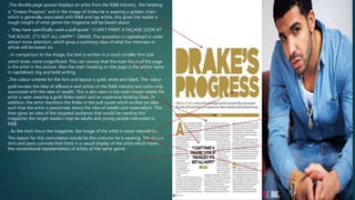 .The double page spread displays an artist from the R&B industry, the heading
is “Drakes Progress” and in the image of Drake he is wearing a golden chain
which is generally associated with R&B and rap artists, this gives the reader a
rough insight of what genre the magazine will be based about.
. They have specifically used a pull quote “ I CAN’T PAINT A FAÇADE,’LOOK AT
THE ROLEX’. IT’S NOT ALL HAPPY”- DRAKE. The quotation is capitalised in order
attract more attention, which gives a summary idea of what the interview or
article will be based on.
. In comparison to the image, the text is written in a much smaller font size
which looks more insignificant. This can convey that the main focus of the page
is the artist in the picture. Also the main heading on the page is the artists name
in capitalised, big and bold writing.
.The colour scheme for the font and layout is gold, white and black. The colour
gold exudes the idea of affluence and artists of the R&B industry are commonly
associated with the idea of wealth. This is also seen in the main image where the
artist is seen wearing a gold Rolex watch and an expensive looking chain. In
addition, the artist mentions the Rolex in the pull quote which evokes an idea
such that the artist is passionate about the idea of wealth and materialism. This
then gives an idea of the targeted audience that would be reading this
magazine; the target readers may be adults and young people interested in
R&B.
. As the main focus the magazine, the image of the artist is more naturalistic.
The reason for this connotation would be the costume he is wearing. The denim
shirt and jeans connote that there is a casual display of the artist which meets
the conventional representation of artists of the same genre.
 