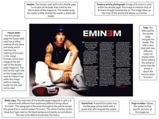 House style:
For this double
page the house style
used has a colour
scheme of red, black
and white which
matches the
clothing of Eminem
in the image.
Eminem is the main
image of the left
side of the double
page magazine. The
text on the right side
on the image looks
neat as it doesn’t go
other the image
without making
harder for the user
not to read.
Header: The header used within this double page
is not part of the body that is link for the
information of the magazine. The header gives
the reader a little of what the reader is about the
reader.
Feature article photograph: Image of Eminem is used
within the double page. The image is medium shot of
Eminem straight towards the us. The image takes up
the most of the article that allows us to know
Title: The
title used for
the double
page
intrigues the
reader. The
title is very
bold with two
different
colour to
display artist
name making
the audience
know that the
article is
about the
famous artist
‘Eminem’
Body copy: The main text of the double page magazine is split in 6
columns with different text explaining different things about
‘Eminem’. The typograph is the same throughout the article except
the quote that is used to explain ‘Eminem’. The white Franklin Gothic
Book font type used on the black background stands out and allows
the user to be able to know what the text is.
Page number: Allows
the reader to find
specific sections of
the magazine.
Stand first: A stand first within this
double page article starts with a
quote that will intrigued the reader.
 