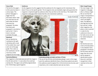 House Style
The font for this page is
all the same but done in
various types. The
phrase ‘lady gaga’ is
bigger than the
description where ‘lady’
has used italic but not
bold unlike the letter
that starts the
paragraph. The letter
that starts with
paragraph is very bold as
well as the ‘L’ that is
done in red and
overtakes the page.

Audiences
As the magazine is Q, this suggests that the audiences for this magazine are for mainstream that
doesn’t focus on the specific gender. The Q magazine only uses bankable singers who guarantee the
magazine is majorly brought by audiences when they see them as the main focus. The model in the
magazine is lady gaga which reveals that this is for mainstream audiences.

Masthead
We can identify the
masthead at the right
side below with a scale
of 5x smaller than usual
and is set at the page
guide. This is done as
the masthead is not the
main focus of the
magazine but the image.
Symmetry/Balance
This magazine is informally balanced with the image on
the left side and the ‘L’ is seen where the small text
overlays this. The page is also perfectly aligned where
this I think brings a good magazine.

Guttenberg design principle and Rule of Thirds
The use of rule of thirds and Guttenberg design is seen in this image
were the audiences identify her faces a the primary optical area were
the audiences would recognise first. At the terminal area has also used
importance, she is made seductive were we see chains.

Main Image/Images
The main image in this
magazine is lady gaga
who is a famous singer.
We can see that the
image is manipulated in
blue-green and grey
colour and slightly
sepia. The lighting is
very high-key from her
face and hair. Unlike
other magazines, the
photo is shot in portrait
in order for the
audiences to focus on
her looks as we can see
her naked making her
seductive.
Text
We find the text to be
small as the description
is very detailed. Every
paragraph it introduces
the first letter about 5x
larger than the usual
text for people to
identify what section
they are in and they
may get lost in their
read due to the small
text.

 