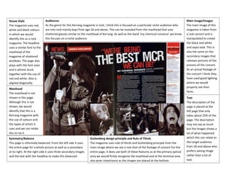 House Style
The magazine uses red,
white and black colours
in which we would
identify this as a rock
magazine. The headline
uses a similar font to the
masthead of the
magazine of shattered
windows. The page also
plays with the font sizes
and is almost stuck
together with the use of
red and white. Also is
aligned diagonally.

Audiences
As the genre for this Kerrang magazine is rock, I think this is focused on a particular niche audience who
are into rock mainly boys from age 18 and above. This can be revealed from the masthead that uses
shattered glasses similar to the masthead of Kerrang. As well as the band ‘my chemical romance’ we know
this focuses on a niche audience.

Masthead
The masthead is not
shown in this page.
Although this is not
shown, we would
identify that this is a
Kerrang magazine with
the use of colours and
the types of artists it
uses and we can relate
this to roc k
Symmetry/Balance
This page is informally balanced. From the left side it uses
the entire page for a whole picture as well as a secondary
at its right. At the right side it uses three secondary images
and the text with the headline to make this balanced.

Guttenberg design principle and Rule of Thirds
The magazine uses rule of thirds and Guttenberg principle from the
main image where we see a real shot of the footage of concert For the
entire page, it does use both of these features as at the primary optical
area we would firstly recognise the masthead and at the terminal area
also gives importance as the images are placed at the bottom.

Main Image/Images
The main image of this
magazine is taken from
a real concert and is
manipulated to create
the black and white
and sepia look. This is
also the same on the
secondary images that
releases pictures of the
process of the concert.
As an actual footage of
the concert I think they
have used good lighting
where we would
properly see their
faces.
Text
The description of the
page is placed at the
left page that only
takes about 25% of the
page. The description
may not say as much
but the images shows a
lot of what happened
which this can relate to
the target audience
from 18 and above who
prefers seeing image
rather than a lot of
text.

 