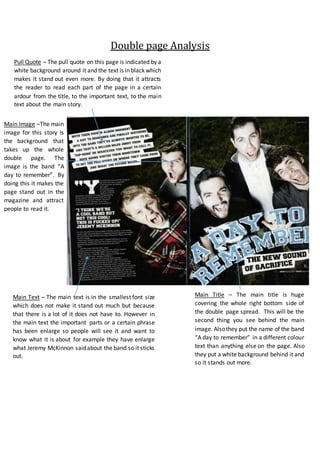 Double page Analysis
Main Image –The main
image for this story is
the background that
takes up the whole
double page. The
image is the band “A
day to remember”. By
doing this it makes the
page stand out in the
magazine and attract
people to read it.
Main Title – The main title is huge
covering the whole right bottom side of
the double page spread. This will be the
second thing you see behind the main
image. Alsothey put the name of the band
“A day to remember” in a different colour
text than anything else on the page. Also
they put a white background behind it and
so it stands out more.
Pull Quote – The pull quote on this page is indicated by a
white background around it and the text is in black which
makes it stand out even more. By doing that it attracts
the reader to read each part of the page in a certain
ardour from the title, to the important text, to the main
text about the main story.
Main Text – The main text is in the smallest font size
which does not make it stand out much but because
that there is a lot of it does not have to. However in
the main text the important parts or a certain phrase
has been enlarge so people will see it and want to
know what it is about for example they have enlarge
what Jeremy McKinnon saidabout the band so it sticks
out.
 