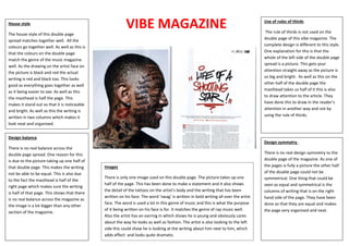 VIBE MAGAZINEHouse style
The house style of this double page
spread matches together well. All the
colours go together well. As well as this is
that the colours on the double page
match the genre of the music magazine
well. As the drawing on the artist face on
the picture is black and red the actual
writing is red and black too. This looks
good as everything goes together as well
as it being easier to see. As well as this
the masthead is half the page. This
makes it stand out so that it is noticeable
and bright. As well as this the writing is
written in two columns which makes it
look neat and organised.
Design balance
There is no real balance across the
double page spread. One reason for this
is due to the picture taking up one half of
that double page. This makes the writing
not be able to be equal. This is also due
to the fact the masthead is half of the
right page which makes sure the writing
is half of that page. This shows that there
is no real balance across the magazine as
the image is a lot bigger than any other
section of the magazine.
Use of rules of thirds
The rule of thirds is not used on the
double page of this vibe magazine. The
complete design is different to this style.
One explanation for this is that the
whole of the left side of the double page
spread is a picture. This gets your
attention straight away as the picture is
so big and bright. As well as this on the
other half of the double page the
masthead takes us half of it this is also
to draw attention to the article. They
have done this to draw in the reader’s
attention in another way and not by
using the rule of thirds.
Design symmetry .
There is no real design symmetry to the
double page of the magazine. As one of
the pages is fully a picture the other half
of the double page could not be
symmetrical. One thing that could be
seen as equal and symmetrical is the
columns of writing that is on the right
hand side of the page. They have been
done so that they are equal and makes
the page very organised and neat.
Images
There is only one image used on this double page. The picture takes up one
half of the page. This has been done to make a statement and it also shows
the detail of the tattoos on the artist’s body and the writing that has been
written on his face. The word ‘swag’ is written in bold writing all over the artist
face. The word is used a lot in this genre of music and this is what the purpose
of it being written on his face is for. It matches the genre of rap music well.
Also the artist has an earring in which shows he is young and obviously cares
about the way he looks as well as fashion. The artist is also looking to the left
side this could show he is looking at the writing about him next to him, which
adds effect and looks quite dramatic.
 