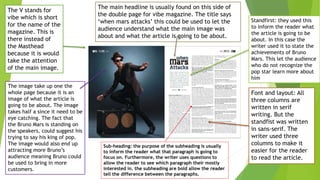 The image take up one the
whole page because it is an
image of what the article is
going to be about. The image
takes half a since it need to be
eye catching. The fact that
the Bruno Mars is standing on
the speakers, could suggest his
trying to say his king of pop.
The image would also end up
attracting more Bruno’s
audience meaning Bruno could
be used to bring in more
customers.
The V stands for
vibe which is short
for the name of the
magazine. This is
there instead of
the Masthead
because it is would
take the attention
of the main image.
The main headline is usually found on this side of
the double page for vibe magazine. The title says
‘when mars attacks’ this could be used to let the
audience understand what the main image was
about and what the article is going to be about.
Font and layout: All
three columns are
written in serif
writing. But the
standfist was written
in sans-serif. The
writer used three
columns to make it
easier for the reader
to read the article.
Standfirst: they used this
to inform the reader what
the article is going to be
about. In this case the
writer used it to state the
achievements of Bruno
Mars. This let the audience
who do not recognize the
pop star learn more about
him
Sub-heading: the purpose of the subheading is usually
to inform the reader what that paragraph is going to
focus on. Furthermore, the writer uses questions to
allow the reader to see which paragraph their mostly
interested in. the subheading are bold allow the reader
tell the difference between the paragraphs.
 