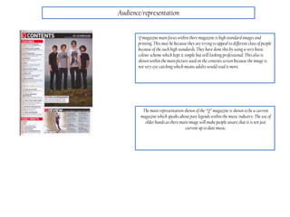 Audience/representation
Q magazine main focus within there magazine is high standardimages and
printing. This may be because they are trying to appeal to different class of people
because of the such high standards. They have done thisby using a very basic
colour scheme which kept it simple but still looking professional. This also is
shown within the main picture used on the contents screen because the image is
not very eye catching which means adults would read it more.
The main representation shown of the “Q” magazine is shown to be a current
magazine which speaks about past legends within the music industry. The use of
older bands as there main image will make people aware that it is not just
current up to date music.
 