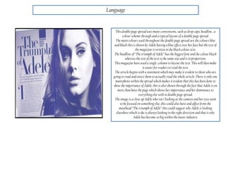 Language
This double page spread uses many conventions, such as drop caps, headline , a
colour scheme through and a typical layout of a double page spread.
The main colours used throughout the double page spread are the colours blue
and black this is shown by Adele having a blue effect over her face but the rest of
the magazine is written in the black colour text.
The headline of “The triumph of Adele” has the biggest font and the colour black
whereas the rest of the text is the same size and is in proportion.
This magazine have used a single column to layout the text. This will then make
it easier for readers to read the text.
The article begins with a statement which may make it evident to those who are
going to read and entice them to actually read the whole article. There is only one
main photo within the spread which makes it evident thatthis has been done to
show the importance of Adele, thisis also shown through the fact thatAdele is on
more than have the page which shows her importance and her dominance to
everythingelse with in double page spread.
The image is a close up Adele who isn't looking at the camera and her eyes seem
to be focused on something else, this could also have and affect from the
masthead“The triumph of Adele” this could suggest why Adele is looking
elsewhere which is she is always looking in the right direction and thatis why
Adele has become so big within the music industry.
 
