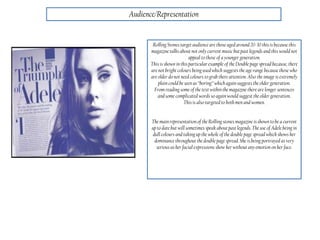 Audience/Representation
Rolling Stones target audience are those aged around 20-30 this is because this
magazine talksabout not only current music but past legends and this would not
appeal to those of a younger generation.
This is shown in this particular example of the Double page spread because, there
are not bright colours being used which suggests the age range because those who
are older do not need colours to grab there attention.Also the image is extremely
plain could be seen as “boring” which again suggests the older generation.
From reading some of thetext withinthe magazine there are longer sentences
and some complicated words so again would suggest the older generation.
This is also targeted to both men and women.
The main representation of the Rolling stones magazine is shown to be a current
up to datebut will sometimes speak about past legends. The use of Adele being in
dullcolours and taking up the whole of the double page spread which shows her
dominance throughout the double page spread. She is being portrayed as very
serious as her facial expressions show her without any emotion on her face.
 