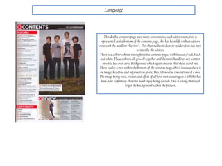 Language
This double contents page uses many conventions, such editors note, this is
represented at the bottom of the contents page, this has been left with an editors
note with the headline “Review” . This then makes it clear to readers this has been
writtenby the editors.
There is a colour scheme throughout the contents page, with the use of red, black
and white. These colours all go well together and the main headlines are written
in white but over a red background which again ensures that these stand out.
There is also a mix within the bottom of the contents page, thisis because there is
an image, headline and information given. This follows the conventions of a mix.
The image being used, creates and effect of all four men standing on a hill this has
been done to portray thatthis band enjoy being outside. This is a long shot used
to get the background within the picture.
 