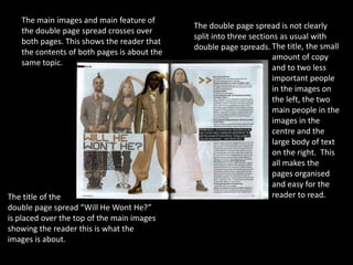 The main images and main feature of
                                             The double page spread is not clearly
   the double page spread crosses over
                                             split into three sections as usual with
   both pages. This shows the reader that
                                             double page spreads. The title, the small
   the contents of both pages is about the
                                                                    amount of copy
   same topic.
                                                                    and to two less
                                                                    important people
                                                                    in the images on
                                                                    the left, the two
                                                                    main people in the
                                                                    images in the
                                                                    centre and the
                                                                    large body of text
                                                                    on the right. This
                                                                    all makes the
                                                                    pages organised
                                                                    and easy for the
The title of the                                                    reader to read.
double page spread “Will He Wont He?”
is placed over the top of the main images
showing the reader this is what the
images is about.
 