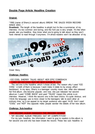 Double Page Article Headline Creation
Original:
“1995 (name of Sherry’s second album) BREAK THE SALES WEEK RECORD
SINCE 2003…”
Drawback: The length of the headline is alright but it’s like a summarise of my
interview, it’s too common and boring, and the font use is very simple. It’s like when
people see you headline, they know what you’re going to talk about so they won’t
have interest to read through it anymore. I’m afraid readers won’t be attracted of my
Cover Story.
Challenge Headline:
- ICE COOL SHERRY TALKS ABOUT HER EPIC COMEBACK
- “I MAY BE ICE COOL BUT MY NEW ALBUM IS HOT!”
The red one is the headline which I chose at last. The reason why I used “ICE
COOL” in both of them is because I want make it relate to my snowy effect
backboard. In my story, Sherry is a teenager country music star. After she released
her first album, she become popular, and now, she just released her second
album,so I used “COME BACK” and used “TALKS” impact this article is an
interview. However, I think the second one is the best choice. It’s quite obvious, and
I think the language use is more closer to the teenagers talk to each other at
ordinary time, so it can appeal to my target audience who aged 14-25. And I used
“COOL” and “HOT” this opposite make people wonder the details of her new album.
Challenge Sub-headline
- “MY SECOND ALBUM SMASHED THE RECORD BOOKS!”
- “MY SECOND ALBUM FREEZES OUT MY COMPETITION”
For my sub- headline, the information I want to give to readers is this album is
her second one and she has been break the record. These two sub- headline is
 