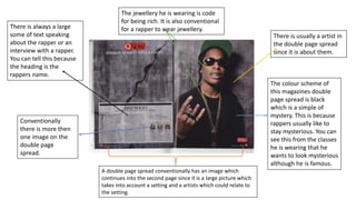 There is always a large
some of text speaking
about the rapper or an
interview with a rapper.
You can tell this because
the heading is the
rappers name.
There is usually a artist in
the double page spread
since it is about them.
A double page spread conventionally has an image which
continues into the second page since it is a large picture which
takes into account a setting and a artists which could relate to
the setting.
The colour scheme of
this magazines double
page spread is black
which is a simple of
mystery. This is because
rappers usually like to
stay mysterious. You can
see this from the classes
he is wearing that he
wants to look mysterious
although he is famous.
The jewellery he is wearing is code
for being rich. It is also conventional
for a rapper to wear jewellery.
Conventionally
there is more then
one image on the
double page
spread.
 