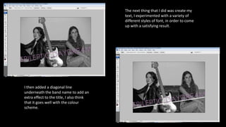 The next thing that I did was create my
text, I experimented with a variety of
different styles of font, in order to come
up with a satisfying result.
I then added a diagonal line
underneath the band name to add an
extra effect to the title, I also think
that it goes well with the colour
scheme.
 