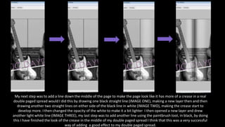 My next step was to add a line down the middle of the page to make the page look like it has more of a crease in a real
double paged spread would I did this by drawing one black straight line (IMAGE ONE), making a new layer then and then
drawing another two straight lines on either side of the black line in white (IMAGE TWO), making the crease start to
develop more. I then changed the opacity of the white to make it a bit lighter I then opened a new layer and drew
another light white line (IMAGE THREE), my last step was to add another line using the paintbrush tool, in black, by doing
this I have finished the look of the crease in the middle of my double paged spread I think that this was a very successful
way of adding a good effect to my double paged spread.
 