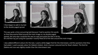 I then began to add in my text
to the double paged spread.
This was quite a time consuming task because I had to position the words
so that they evenly fitted around the main image on my double paged
spread, the only way I could do this was to copy and paste the text in bit by
bit and then by just using the spacebar I evenly fitted all of the text around the main image.
I also added different colours for the text, I used a white bigger font for the interviewer, and the questions that they
had asked. I used a purple colour for Dakota’s dialect. And a maroon coloured text for Rose’s dialect. The font for
Dakota and rose was slightly smaller than the interviewers text.
 