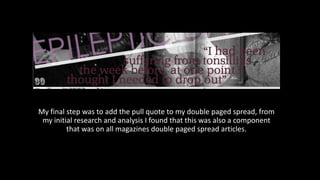 My final step was to add the pull quote to my double paged spread, from
my initial research and analysis I found that this was also a component
that was on all magazines double paged spread articles.
 