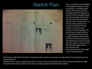 Sketch Plan                                  This is a sketch we put together
                                                                                    of the different ideas we came
                                                                                    up with for our double paged
                                                                                    spread. We want it to be eye
                                                                                    catching and interesting so the
                                                                                    readers will be intrigued about
                                                                                    our Documentary and want to
                                                                                    find out more. We positioned
                                                                                    the title of our documentary at
                                                                                    the top of the spread as we
                                                                                    want it to be the first thing
                                                                                    readers see so the name
                                                                                    remains in there thoughts. We
                                                                                    also chose to hang the letters
                                                                                    ‘P’ (passed) and ‘L’ (learners)
                                                                                    to add creativity. The position
                                                                                    of text is formal and organised
                                                                                    too add structure to our spread
                                                                                    and also make it easier to read.
                                                                                    We included images of the
                                                                                    interviewees and
                                                                                    documentarians to add insight
                                                                                    into our documentary.


We chose to make the Channel Four logo big so that readers were aware on what channel our documentary was
being played on.
However, this is only a rough sketch and in our final we hope to include a box of facts about driving at the right
hand side of the spread and we also want to overlap images and text to add creativity.
 