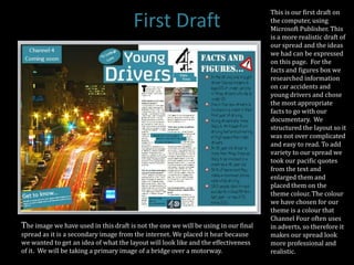 This is our first draft on
                                       First Draft                                  the computer, using
                                                                                    Microsoft Publisher. This
                                                                                    is a more realistic draft of
                                                                                    our spread and the ideas
                                                                                    we had can be expressed
                                                                                    on this page. For the
                                                                                    facts and figures box we
                                                                                    researched information
                                                                                    on car accidents and
                                                                                    young drivers and chose
                                                                                    the most appropriate
                                                                                    facts to go with our
                                                                                    documentary. We
                                                                                    structured the layout so it
                                                                                    was not over complicated
                                                                                    and easy to read. To add
                                                                                    variety to our spread we
                                                                                    took our pacific quotes
                                                                                    from the text and
                                                                                    enlarged them and
                                                                                    placed them on the
                                                                                    theme colour. The colour
                                                                                    we have chosen for our
                                                                                    theme is a colour that
                                                                                    Channel Four often uses
The image we have used in this draft is not the one we will be using in our final   in adverts, so therefore it
spread as it is a secondary image from the internet. We placed it hear because      makes our spread look
we wanted to get an idea of what the layout will look like and the effectiveness    more professional and
of it. We will be taking a primary image of a bridge over a motorway.               realistic.
 