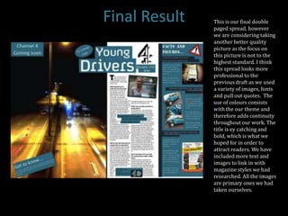 Final Result   This is our final double
               paged spread, however
               we are considering taking
               another better quality
               picture as the focus on
               this picture is not to the
               highest standard. I think
               this spread looks more
               professional to the
               previous draft as we used
               a variety of images, fonts
               and pull out quotes. The
               use of colours consists
               with the our theme and
               therefore adds continuity
               throughout our work. The
               title is ey catching and
               bold, which is what we
               hoped for in order to
               attract readers. We have
               included more text and
               images to link in with
               magazine styles we had
               researched. All the images
               are primary ones we had
               taken ourselves.
 