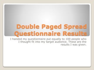 Double Paged Spread
Questionnaire Results
I handed my questionnaire put equally to 100 people who
I thought fit into my target audience. These are the
results I was given.
 