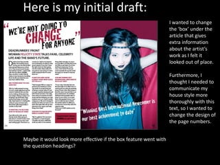 Here is my initial draft:
I wanted to change
the ‘box’ under the
article that gives
extra information
about the artist’s
work as I felt it
looked out of place.
Furthermore, I
thought I needed to
communicate my
house style more
thoroughly with this
text, so I wanted to
change the design of
the page numbers.
Maybe it would look more effective if the box feature went with
the question headings?
 