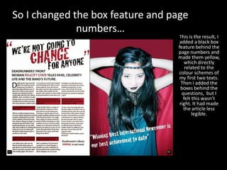 So I changed the box feature and page
numbers…
This is the result, I
added a black box
feature behind the
page numbers and
made them yellow,
which directly
related to the
colour schemes of
my first two texts.
Then I added the
boxes behind the
questions, but I
felt this wasn’t
right. It had made
the article less
legible.
 