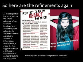 So here are the refinements again
At this stage I had
just gone back to
the simple
colouring of the
question
headings, and
added the plum
colour to the
album title of the
artist in the
additional
information.
Furthermore, I
made the font
bigger to take up
a little more
negative space
and contribute to
the readability
However, I felt like the headings should be bolder!
 