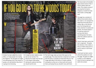 The house style to this double
                                                                                                                                             page spread consists of two 3
                                                                                                                                             colours yellow, black and
                                                                                                                                             white. This creates a sense of
                                                                                                                                             warning that this band is
                                                                                                                                             dangerous. As well the music
                                                                                                                                             they create is cutting edge
                                                                                                                                             rock.

                                                                                                                                             This page has a variation of
                                                                                                                                             different fonts which attract
                                                                                                                                             the reader in. For example the
                                                                                                                                             beginning of the looks like an
                                                                                                                                             caution sign, so the title has
                                                                                                                                             gone from being bold and
                                                                                                                                             draws attention to spooky and
                                                                                                                                             ghostly. This draws people in
                                                                                                                                             to read the article as it
                                                                                                                                             portrays that they is
                                                                                                                                             something about this band,
                                                                                                                                             which the audience wants to
                                                                                                                                             find out about.

                                                                                                                                             Colum’s have been used so the
                                                                                                                                             text is organised. This grabs
                                                                                                                                             the attention of the reader as
                                                                                                                                             they can follow along and it is
                                                                                                                                             easy to read as it not all over
                                                                                                                                             the place.

                                                                                                                                             A pull quite has been used to
A kicker has been added for an extra       A shape has been added so extra      The main image, takes up most of the space on the            attract the audience to read
effect, as it leads people into reading    text can be inserted. This           double page. This shows that this is important as it shows   this page. This gives an insight
the magazine. This also gives an insight   distracts the reader from the text   who the band is so people can know who they are. The         to what is in the magazine,
into what going to be in the content so    as the shape is bold yellow,         image adds effect to the title as it creates a ghostly       what the band are going to say
people, can read whether they think it     alerting the audience that they      atmosphere as they are in a forest with mist around          within the context.
is going to be interesting.                should read this text.               them, portraying that you shouldn’t mess with them.
 