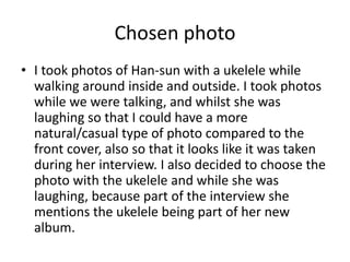 Chosen photo
• I took photos of Han-sun with a ukelele while
walking around inside and outside. I took photos
while we were talking, and whilst she was
laughing so that I could have a more
natural/casual type of photo compared to the
front cover, also so that it looks like it was taken
during her interview. I also decided to choose the
photo with the ukelele and while she was
laughing, because part of the interview she
mentions the ukelele being part of her new
album.
 