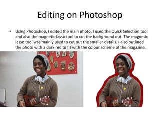 Editing on Photoshop
• Using Photoshop, I edited the main photo. I used the Quick Selection tool
and also the magnetic lasso tool to cut the background out. The magnetic
lasso tool was mainly used to cut out the smaller details. I also outlined
the photo with a dark red to fit with the colour scheme of the magazine.
 