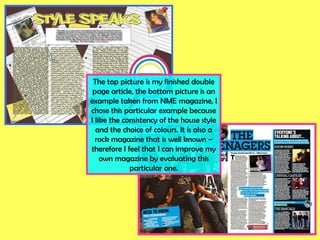 The top picture is my finished double page article, the bottom picture is an example taken from NME magazine, I chose this particular example because I like the consistency of the house style and the choice of colours. It is also a rock magazine that is well known – therefore I feel that I can improve my own magazine by evaluating this particular one. 