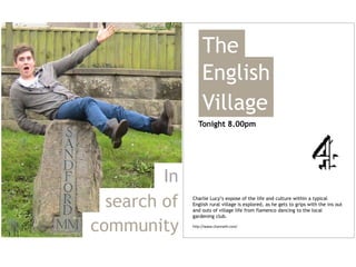 The
                   English
                   Village
                 Tonight 8.00pm




         In
  search of   Charlie Lucy’s expose of the life and culture within a typical
              English rural village is explored, as he gets to grips with the ins out
              and outs of village life from flamenco dancing to the local
              gardening club.

community     http://www.channel4.com/
 