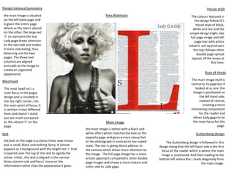 Design balance/symmetry
Main image
Masthead
text
House style
Rule of thirds
Guttenberg design
the main image is situated
on the left hand page and
is given the entire page
where as the text is placed
on the other, the large red
‘L’ to represent the star
Lady gaga draws attention
to the text side and makes
it more interesting, thus
balancing out the two
pages. The three text
columns are aligned
vertically to the image to
create an organised
appearance.
The mast head isn't a
main focus in the pages
design and is situated in
the top right corner, not
the main point of focus, it
is written in two different
fonts and doesn’t stand
out too much compared
to the vibrant ‘L’ on the
page.
the text on the page is a classic times new roman
and is small, black and nothing fancy. It almost
appears as a background with the bright red ‘L’ that
is layered over the top of the text to signify the
artists initial , the text is aligned in the normal
three column rule and focus’ more on the
information rather than the appearance it gives.
the main image is edited with a black and
white effect which matches the text on the
opposite page and gives a more classy feel
to the photograph in contrast to her naked
state. The star is giving direct address to
the camera which draws more attention to
the image . The full page image has a more
artistic approach compared to other double
page images and shows a more mature and
sultry side to Lady gaga.
The colours featured in
the design follow Q’s
house style of black,
white and red and the
simple design (right side
full page image and left
page text with artists
initial in red layered over
the top) follows other
double page spread
layouts of the issues at
this time.
The main image itself is
central to its page but if
looked at as one, the
image is positioned on
the left hand side,
instead of central,
creating a more
interesting composition
for the reader and
allows Lady gaga to be
the main focus for this
page.
The Guttenberg design is followed In this
design being that the left hand side is the first
focus of the reader which is where the main
image is positioned. And then leading to the
bottom left where the L leads diagonally from
the main image.
Yves Robinson
 