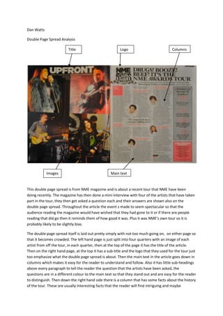 Dan Watts

Double Page Spread Analysis

                         Title                           Logo                            Columns




            Images                                 Main text


This double page spread is from NME magazine and is about a recent tour that NME have been
doing recently. The magazine has then done a mini-interview with four of the artists that have taken
part in the tour, they then get asked a question each and their answers are shown also on the
double page spread. Throughout the article the event s made to seem spectacular so that the
audience reading the magazine would have wished that they had gone to it or if there are people
reading that did go then it reminds them of how good it was. Plus it was NME’s own tour so it is
probably likely to be slightly bias.

The double page spread itself is laid out pretty simply with not too much going on, on either page so
that it becomes crowded. The left hand page is just split into four quarters with an image of each
artist from off the tour, in each quarter, then at the top of the page it has the title of the article.
Then on the right hand page, at the top it has a sub-title and the logo that they used for the tour just
too emphasize what the double page spread is about. Then the main text in the article goes down in
columns which makes it easy for the reader to understand and follow. Also it has little sub-headings
above every paragraph to tell the reader the question that the artists have been asked, the
questions are in a different colour to the main text so that they stand out and are easy for the reader
to distinguish. Then down the right hand side there is a column that has some facts about the history
of the tour. These are usually interesting facts that the reader will find intriguing and maybe
 