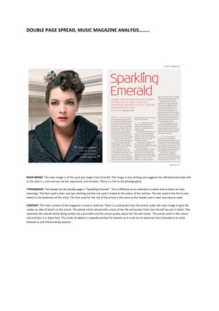 DOUBLE PAGE SPREAD, MUSIC MAGAZINE ANALYSIS………




MAIN IMAGE: The main image is of the soul/ jazz singer Caro Emerald. The image is very striking and suggests her old fashioned style and
as the shot is a mid-shot we see her expression and emotion. There is a link to the photographer.

TYPOGRAPHY: The header for the double page is “Sparkling Emerald”. This is effective as an emerald is a stone and so there are two
meanings. The font used is clear and eye catching and the red used is linked to the colour of her red lips. The star used in the font is also
linked to the kookiness of the artist. The font used for the red of the article is the same as the header and is clear and easy to read.

CONTENT: The main content of the magazine is easy to read too. There is a pull quote from the article under the main image to give the
reader an idea of what’s in the article. The whole article almost tells a story of her life and quotes from Caro herself are put in italics. This
separates the overall article being written by a journalist and her actual quotes about her life and career. The article starts in the colour
red and then is in black font. The mode of address is typically written for women as it is set out to advertise Caro Emerald as an artist
listened to and influenced by women.
 