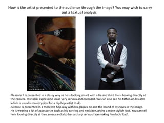 How is the artist presented to the audience through the image? You may wish to carry out a textual analysis ? Pleasure P is presented in a classy way as he is looking smart with a tie and shirt. He is looking directly at the camera. His facial expression looks very serious and on board. We can also see his tattoo on his arm which is usually stereotypical for a hip hop artist to do.  Juvenile is presented in a more hip hop way with his glasses on and the brand of it shows in the image. He is wearing a lot of accessorize such as his ear ring and necklace, giving a more stylish look. You can tell he is looking directly at the camera and also has a sharp serious face making him look ‘bad’.  