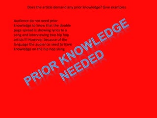 Does the article demand any prior knowledge? Give examples Audience do not need prior knowledge to know that the double page spread is showing lyrics to a song and interviewing two hip hop artists!!! However because of the language the audience need to have knowledge on the hip hop slang 